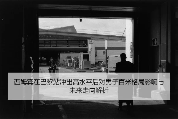 西姆宾在巴黎站冲出高水平后对男子百米格局影响与未来走向解析