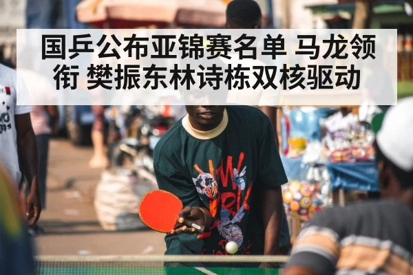 国乒公布亚锦赛名单 马龙领衔 樊振东林诗栋双核驱动
